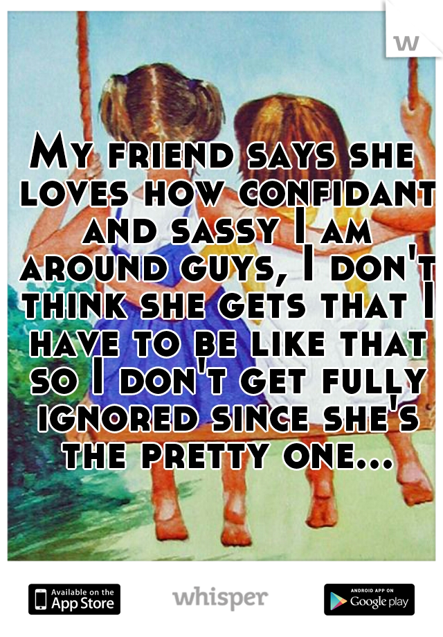 My friend says she loves how confidant and sassy I am around guys, I don't think she gets that I have to be like that so I don't get fully ignored since she's the pretty one...