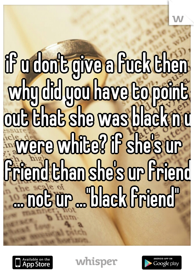 if u don't give a fuck then why did you have to point out that she was black n u were white? if she's ur friend than she's ur friend ... not ur ..."black friend" 