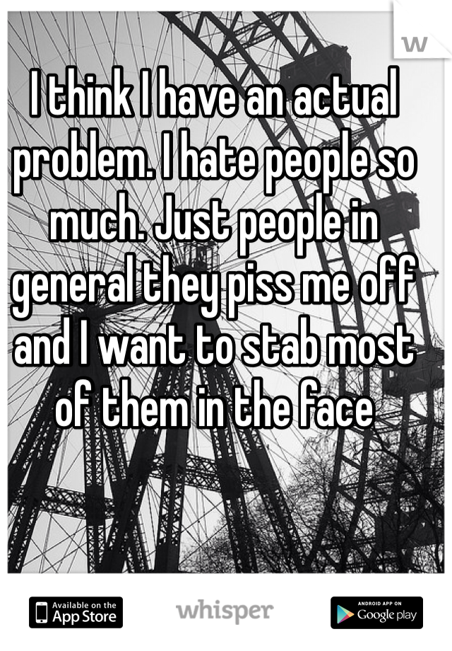 I think I have an actual problem. I hate people so much. Just people in general they piss me off and I want to stab most of them in the face