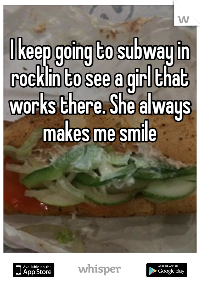 I keep going to subway in rocklin to see a girl that works there. She always makes me smile
