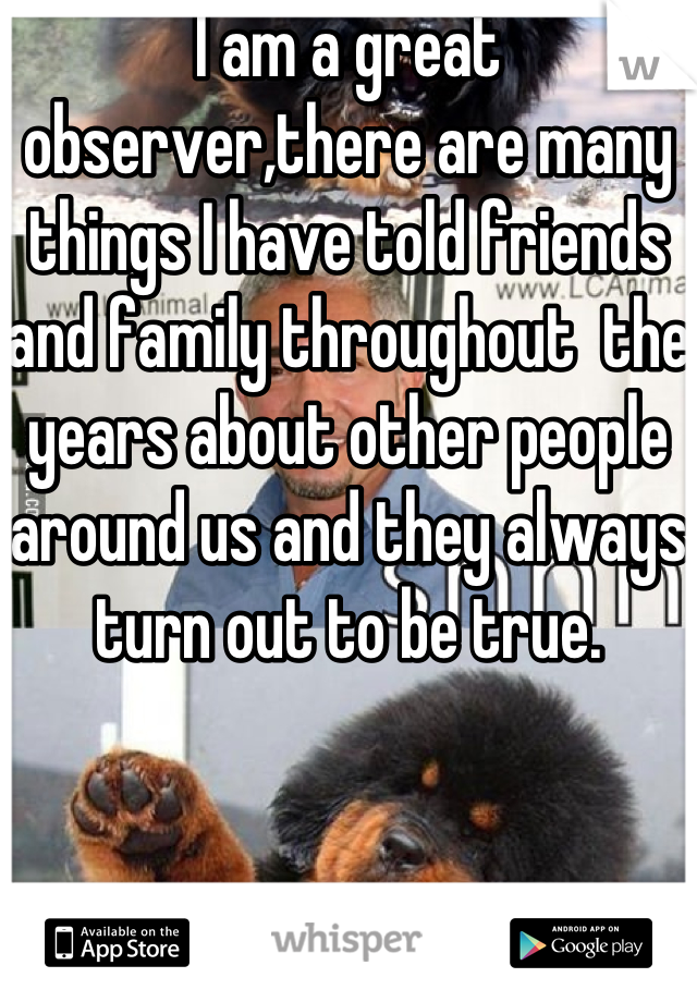 I am a great observer,there are many things I have told friends and family throughout  the years about other people around us and they always turn out to be true.