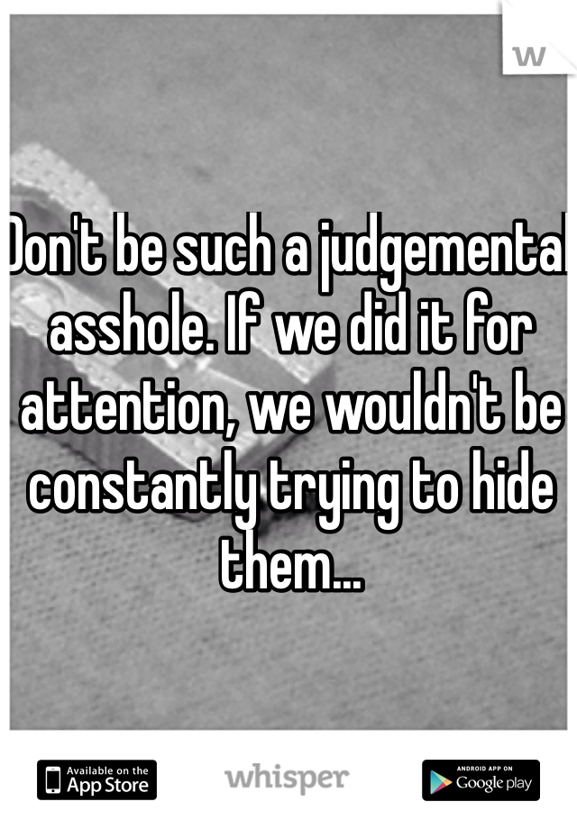 Don't be such a judgemental asshole. If we did it for attention, we wouldn't be constantly trying to hide them...