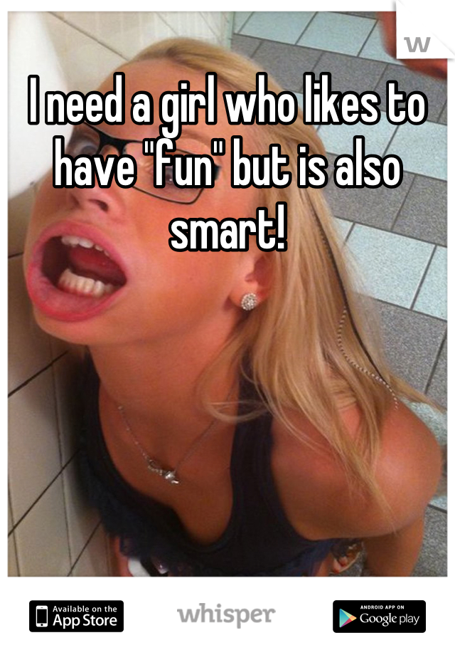 I need a girl who likes to have "fun" but is also smart!