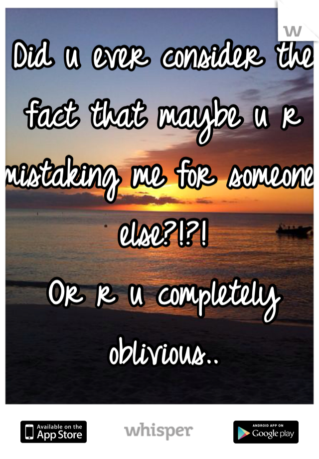 Did u ever consider the fact that maybe u r mistaking me for someone else?!?!
Or r u completely oblivious..