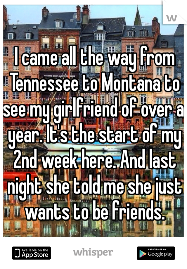 I came all the way from Tennessee to Montana to see my girlfriend of over a year. It's the start of my 2nd week here. And last night she told me she just wants to be friends. 