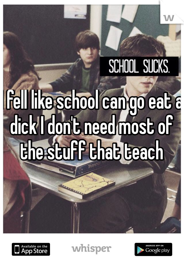 I fell like school can go eat a dick I don't need most of the stuff that teach 