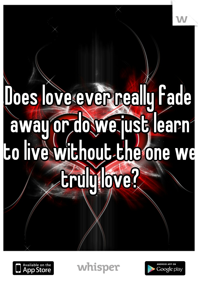 Does love ever really fade away or do we just learn to live without the one we truly love?