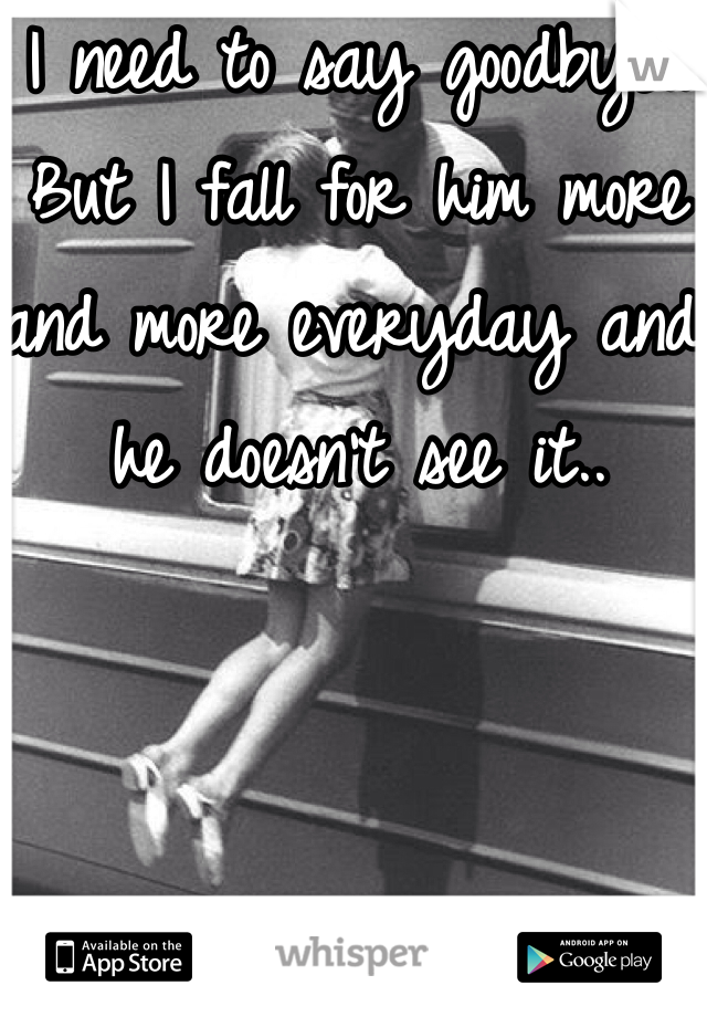 I need to say goodbye.. But I fall for him more and more everyday and he doesn't see it..