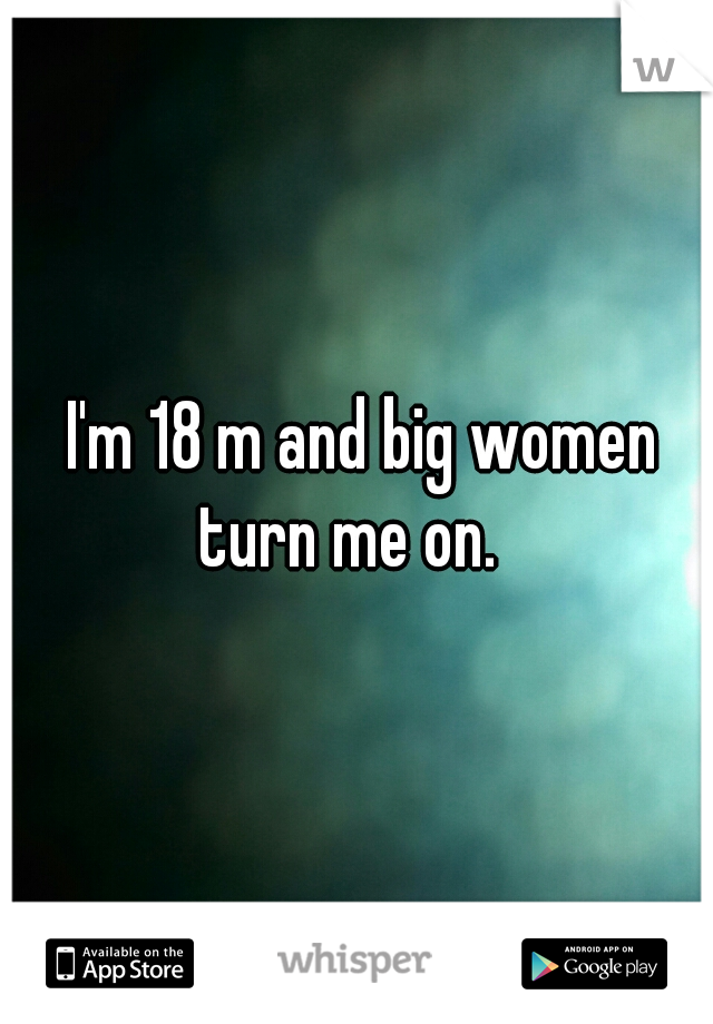  I'm 18 m and big women turn me on.  