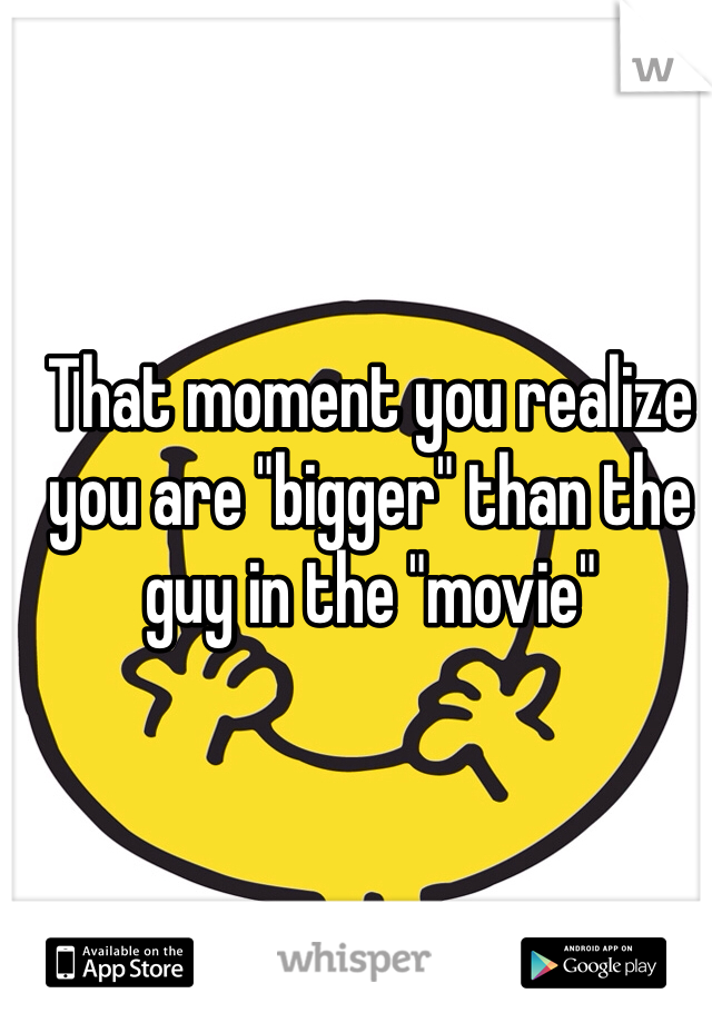 That moment you realize you are "bigger" than the guy in the "movie"