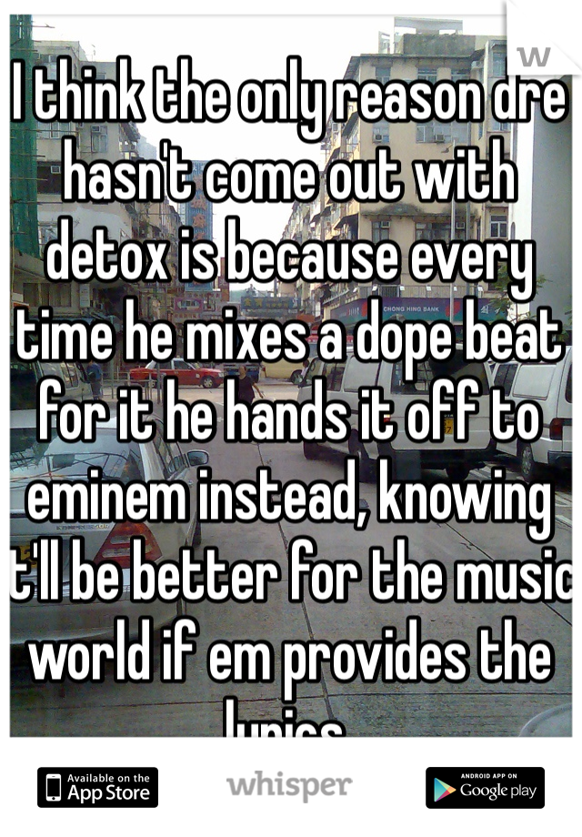 I think the only reason dre hasn't come out with detox is because every time he mixes a dope beat for it he hands it off to eminem instead, knowing it'll be better for the music world if em provides the lyrics.