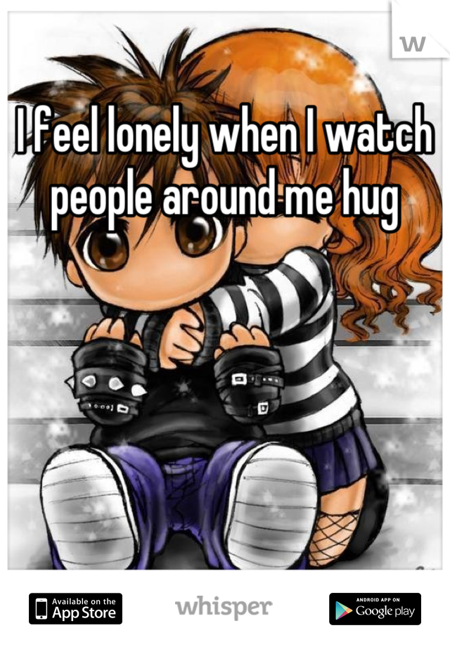 I feel lonely when I watch people around me hug