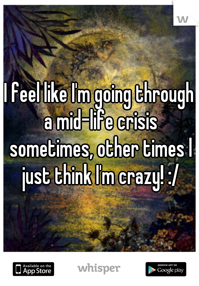 I feel like I'm going through a mid-life crisis sometimes, other times I just think I'm crazy! :/