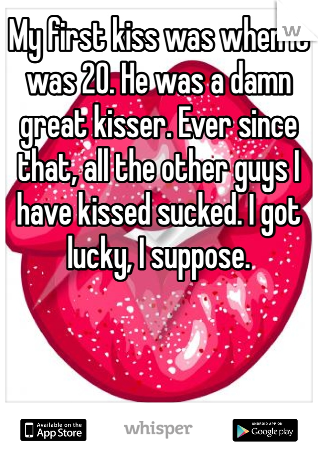 My first kiss was when it was 20. He was a damn great kisser. Ever since that, all the other guys I have kissed sucked. I got lucky, I suppose. 