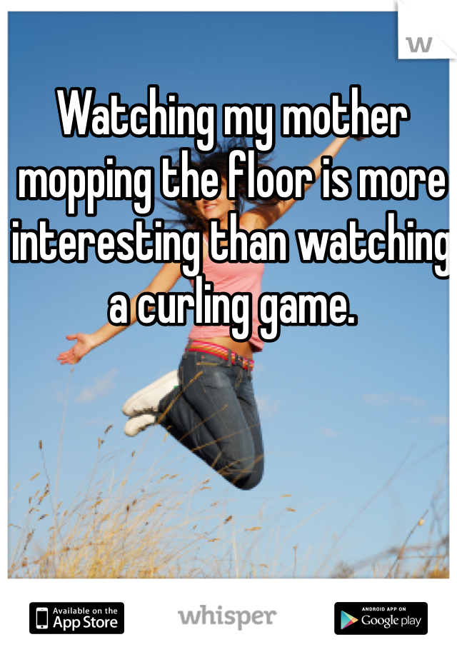 Watching my mother mopping the floor is more interesting than watching a curling game. 