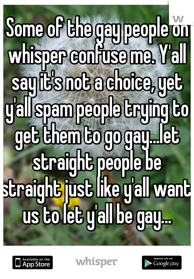 Some of the gay people on whisper confuse me. Y'all say it's not a choice, yet y'all spam people trying to get them to go gay...let straight people be straight just like y'all want us to let y'all be gay...