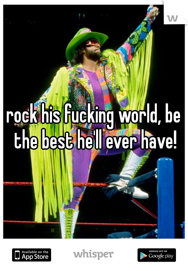 rock his fucking world, be the best he'll ever have!