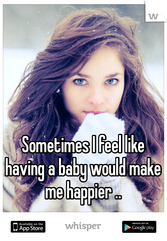 Sometimes I feel like having a baby would make me happier ..