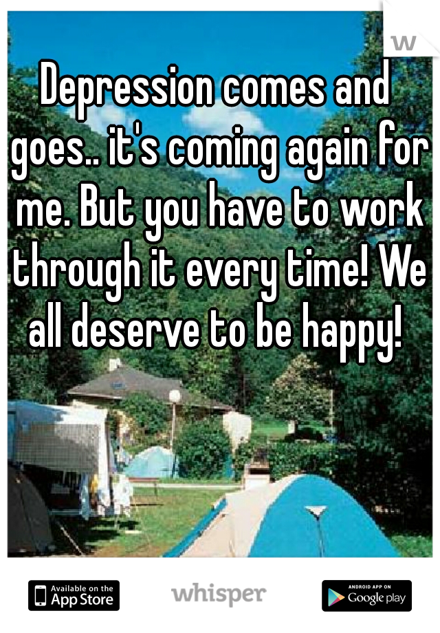 Depression comes and goes.. it's coming again for me. But you have to work through it every time! We all deserve to be happy! 