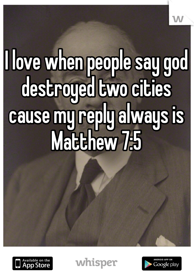 I love when people say god destroyed two cities cause my reply always is Matthew 7:5