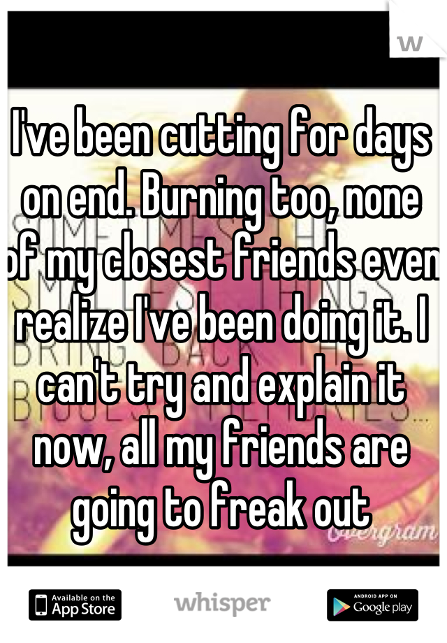 I've been cutting for days on end. Burning too, none of my closest friends even realize I've been doing it. I can't try and explain it now, all my friends are going to freak out