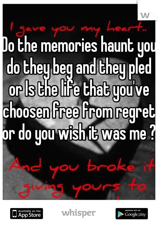 Do the memories haunt you do they beg and they pled or Is the life that you've choosen free from regret or do you wish it was me ?