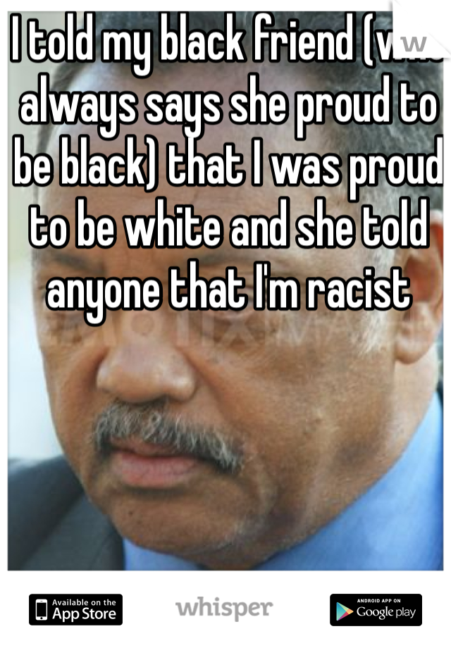 I told my black friend (who always says she proud to be black) that I was proud to be white and she told anyone that I'm racist 