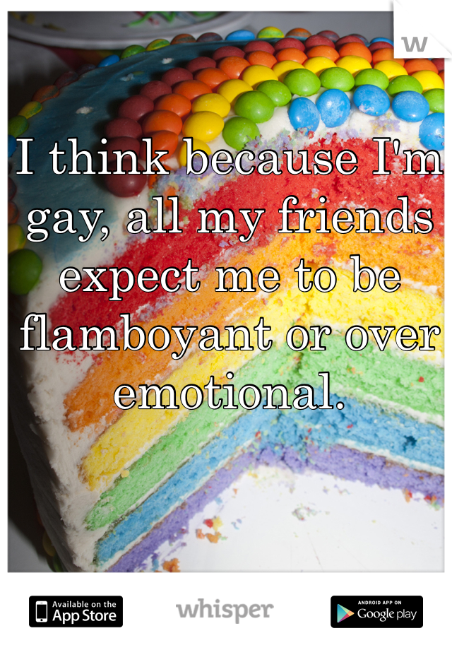 I think because I'm gay, all my friends expect me to be flamboyant or over emotional. 