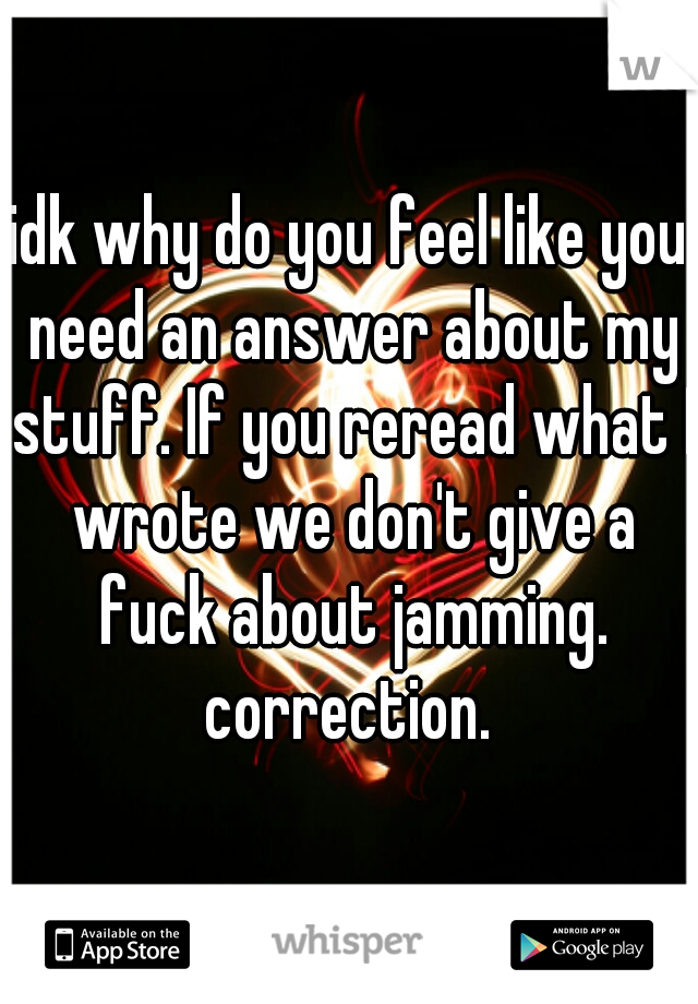 idk why do you feel like you need an answer about my stuff. If you reread what I wrote we don't give a fuck about jamming. correction. 