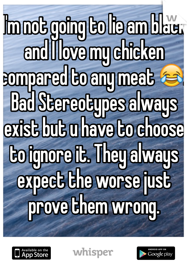 I'm not going to lie am black and I love my chicken compared to any meat 😂. Bad Stereotypes always exist but u have to choose to ignore it. They always expect the worse just prove them wrong. 