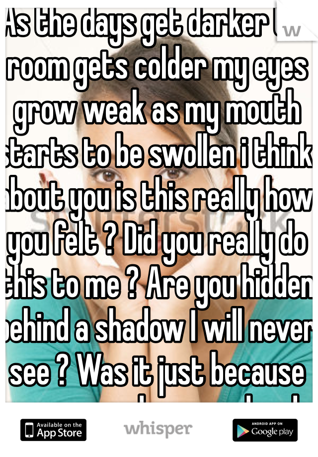 As the days get darker the room gets colder my eyes grow weak as my mouth starts to be swollen i think about you is this really how you felt ? Did you really do this to me ? Are you hidden behind a shadow I will never see ? Was it just because you were depressed and angry or just because you hated me and wanted to hang me ? I gotta know does the pain go away or does it stay forever and always in my heart it's engraved 