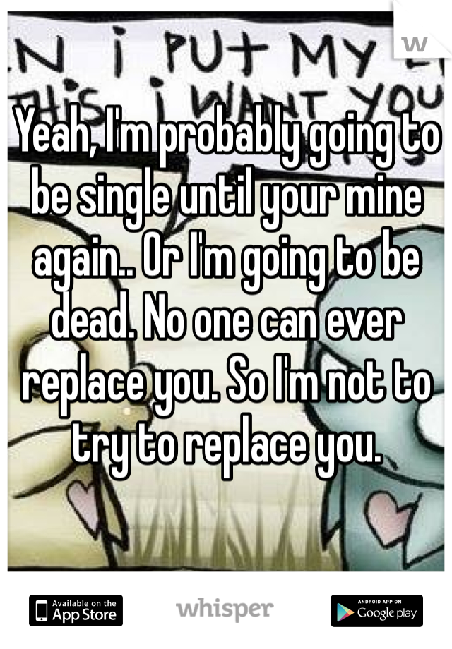 Yeah, I'm probably going to be single until your mine again.. Or I'm going to be dead. No one can ever replace you. So I'm not to try to replace you. 