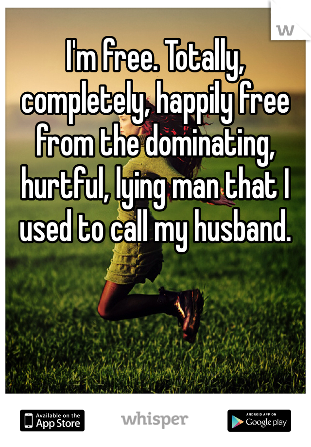 I'm free. Totally, completely, happily free from the dominating, hurtful, lying man that I used to call my husband. 