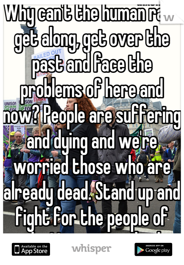 Why can't the human race get along, get over the past and face the problems of here and now? People are suffering and dying and we're worried those who are already dead. Stand up and fight for the people of today! Let yesterday be and improve tomorrow!