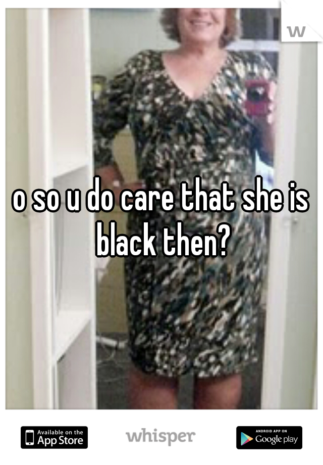 o so u do care that she is black then?