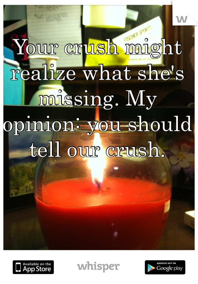 Your crush might realize what she's missing. My opinion: you should tell our crush.