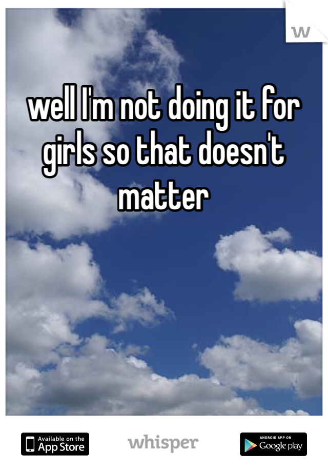 well I'm not doing it for girls so that doesn't matter