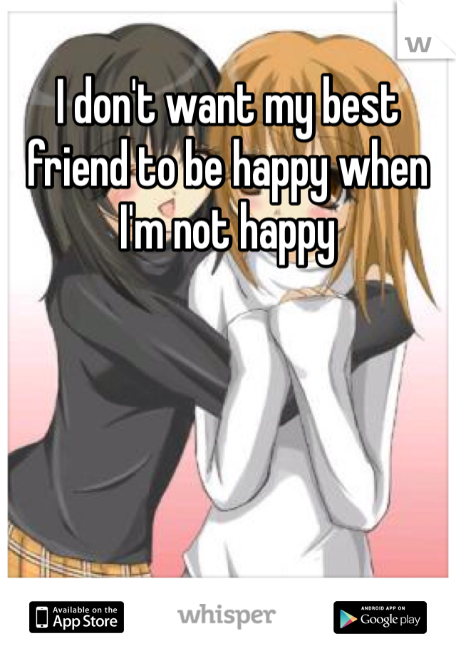 I don't want my best friend to be happy when I'm not happy
