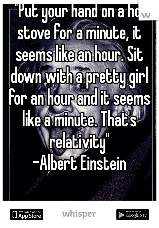  "Put your hand on a hot stove for a minute, it seems like an hour. Sit down with a pretty girl for an hour and it seems like a minute. That's relativity" 
-Albert Einstein 