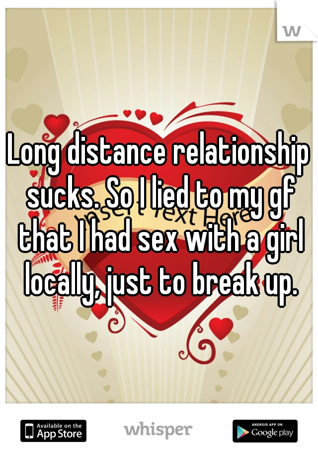 Long distance relationship sucks. So I lied to my gf that I had sex with a girl locally, just to break up.