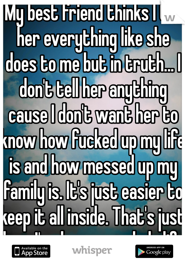 My best friend thinks I tell her everything like she does to me but in truth... I don't tell her anything cause I don't want her to know how fucked up my life is and how messed up my family is. It's just easier to keep it all inside. That's just how I've been my whole life I've never told anybody really anything 