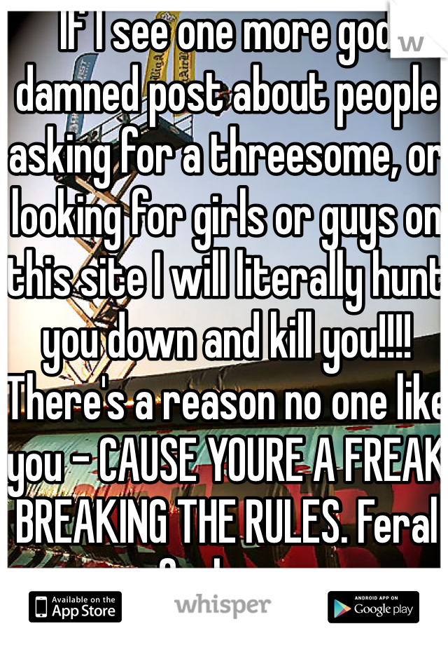 If I see one more god damned post about people asking for a threesome, or looking for girls or guys on this site I will literally hunt you down and kill you!!!! There's a reason no one like you - CAUSE YOURE A FREAK BREAKING THE RULES. Feral fuckers.