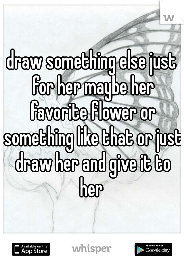 draw something else just for her maybe her favorite flower or something like that or just draw her and give it to her 