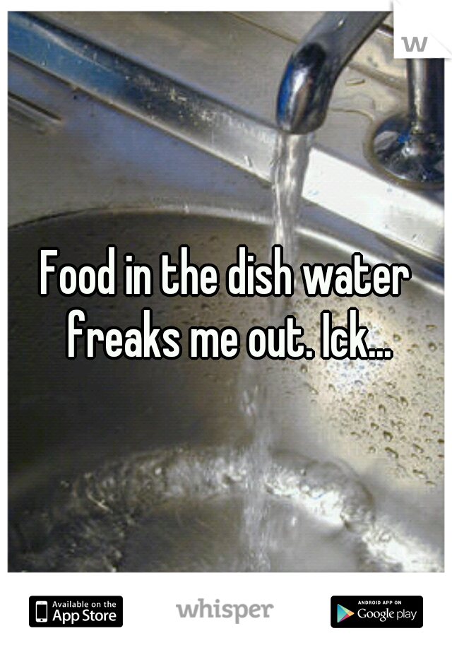 Food in the dish water freaks me out. Ick...