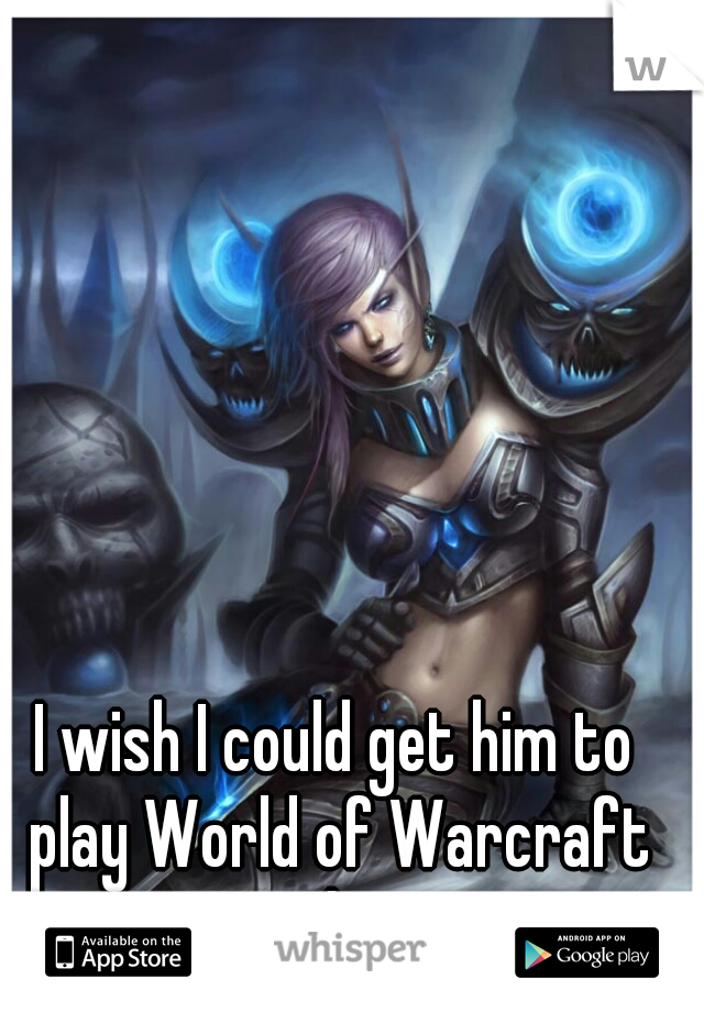 I wish I could get him to play World of Warcraft with me