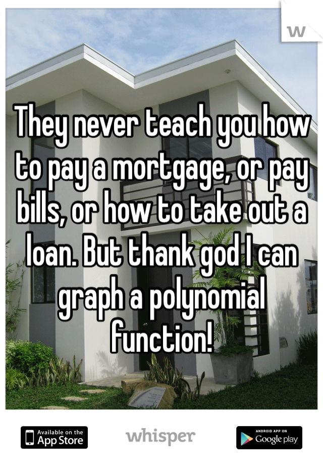 They never teach you how to pay a mortgage, or pay bills, or how to take out a loan. But thank god I can graph a polynomial function!