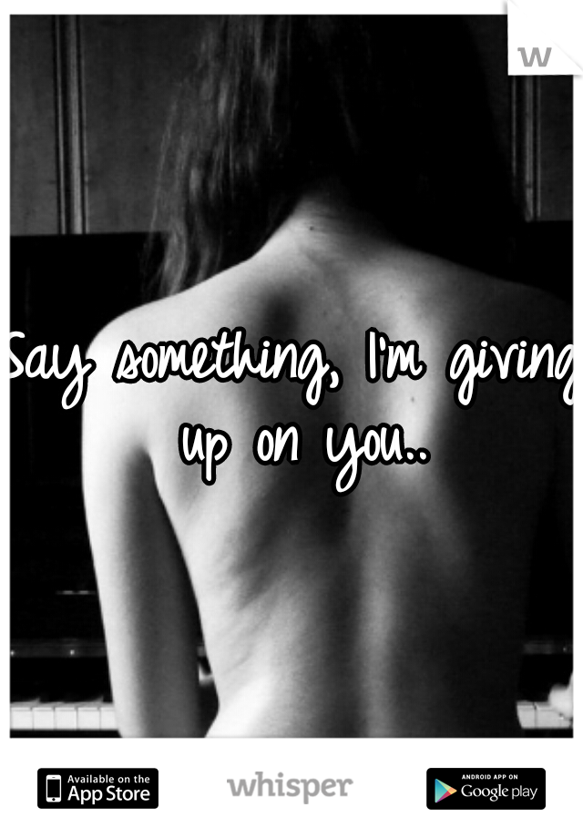 Say something, I'm giving up on you..