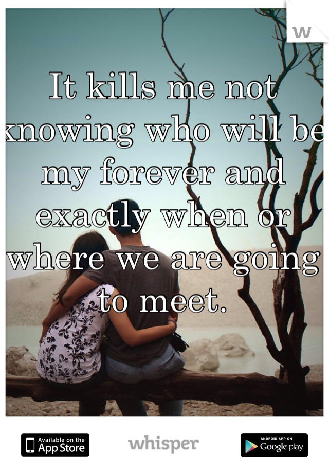 It kills me not knowing who will be my forever and exactly when or where we are going to meet. 
