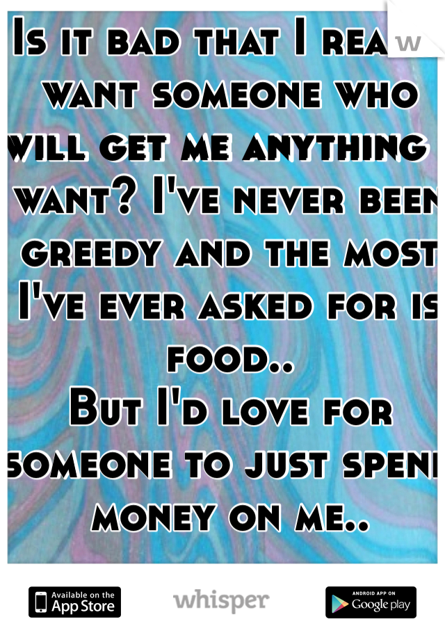 Is it bad that I really want someone who will get me anything I want? I've never been greedy and the most I've ever asked for is food.. 
But I'd love for someone to just spend money on me.. 