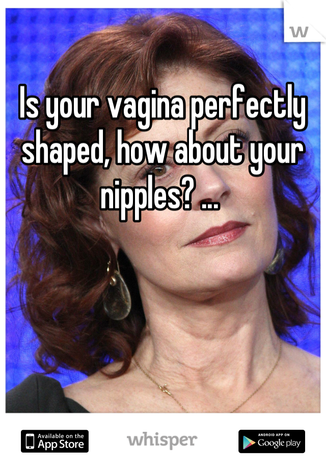 Is your vagina perfectly shaped, how about your nipples? ... 